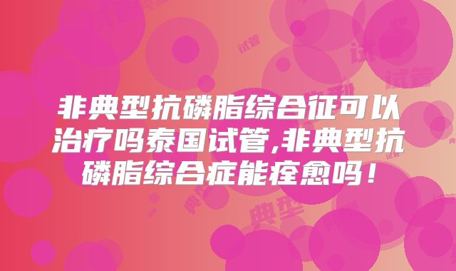 非典型抗磷脂综合征可以治疗吗泰国试管,非典型抗磷脂综合症能痊愈吗！