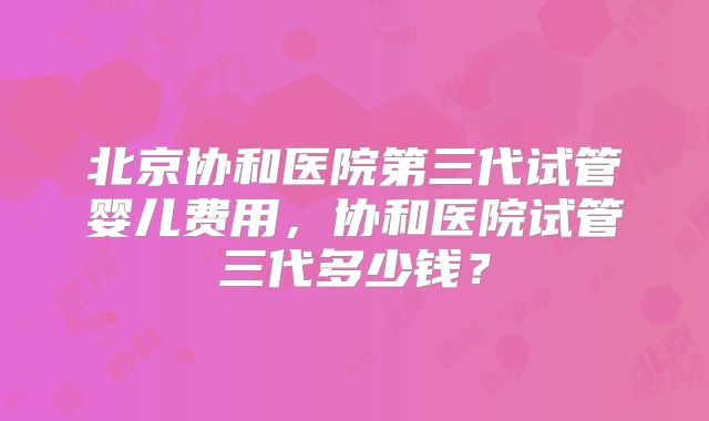 北京协和医院第三代试管婴儿费用，协和医院试管三代多少钱？