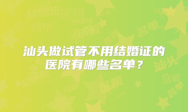 汕头做试管不用结婚证的医院有哪些名单？