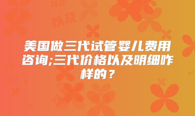 美国做三代试管婴儿费用咨询;三代价格以及明细咋样的？