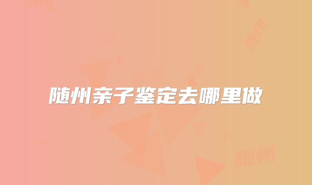 随州亲子鉴定去哪里做