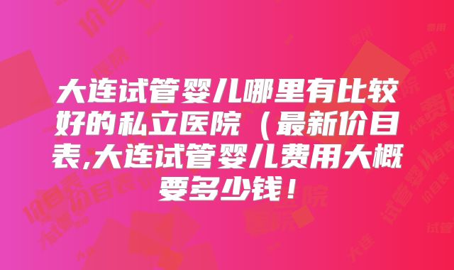 大连试管婴儿哪里有比较好的私立医院(最新价目表,大连试管婴儿费用大概要多少钱!