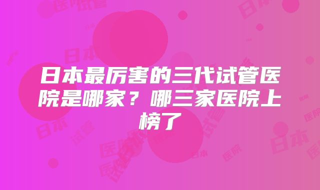 日本最厉害的三代试管医院是哪家？哪三家医院上榜了