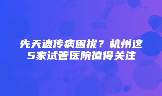 先天遗传病困扰?杭州这5家试管医院值得关注