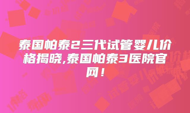 泰国帕泰2三代试管婴儿价格揭晓,泰国帕泰3医院官网！