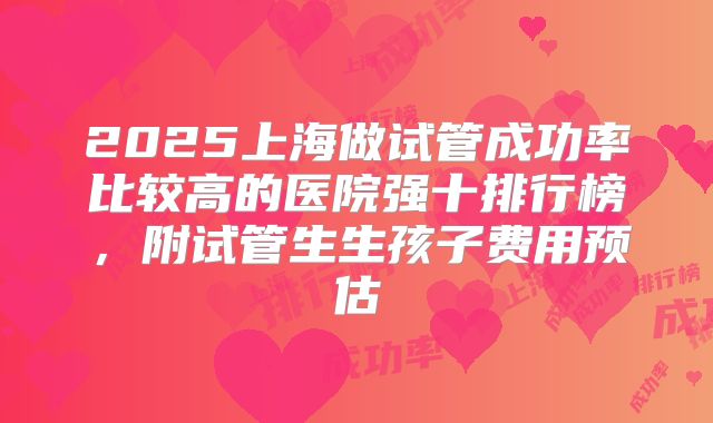 2025上海做试管成功率比较高的医院强十排行榜，附试管生生孩子费用预估