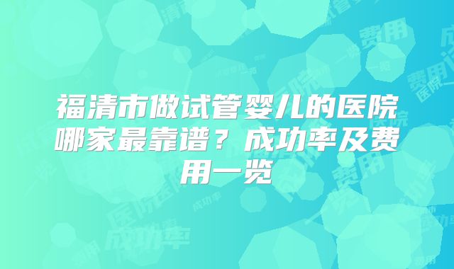 福清市做试管婴儿的医院哪家最靠谱？成功率及费用一览