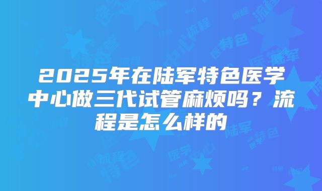 2025年在陆军特色医学中心做三代试管麻烦吗？流程是怎么样的