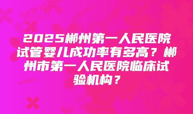 2025郴州第一人民医院试管婴儿成功率有多高？郴州市第一人民医院临床试验机构？
