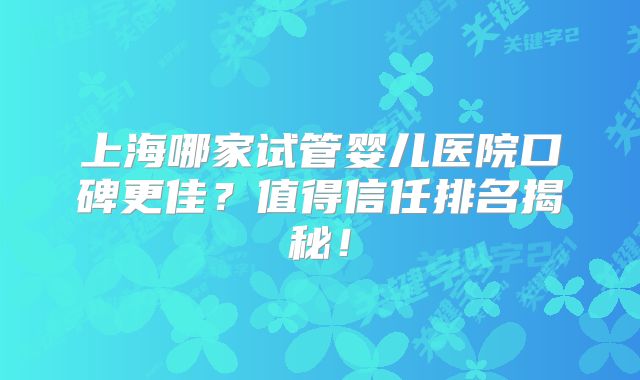 上海哪家试管婴儿医院口碑更佳？值得信任排名揭秘！