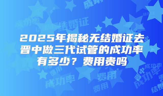 2025年揭秘无结婚证去晋中做三代试管的成功率有多少?费用贵吗