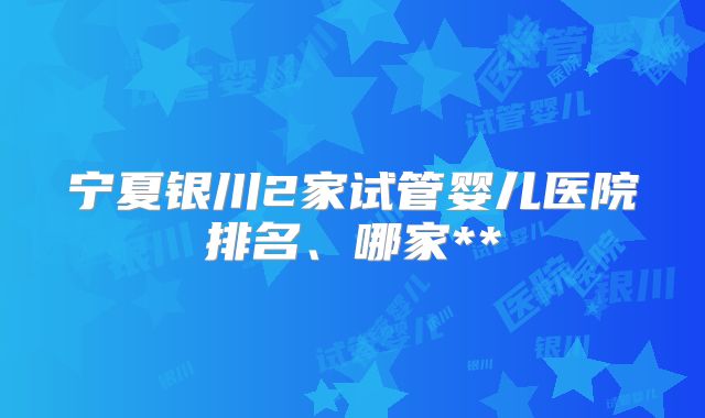 宁夏银川2家试管婴儿医院排名、哪家**
