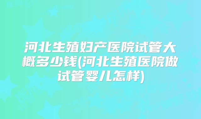 河北生殖妇产医院试管大概多少钱(河北生殖医院做试管婴儿怎样)