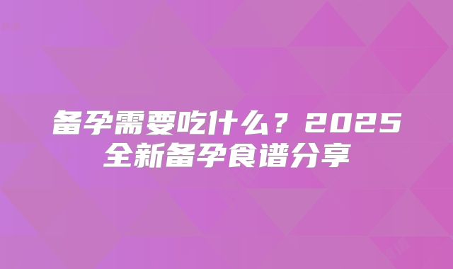 备孕需要吃什么?2025全新备孕食谱分享