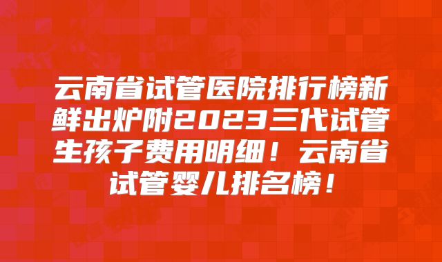 云南省试管医院排行榜新鲜出炉附2023三代试管生孩子费用明细！云南省试管婴儿排名榜！