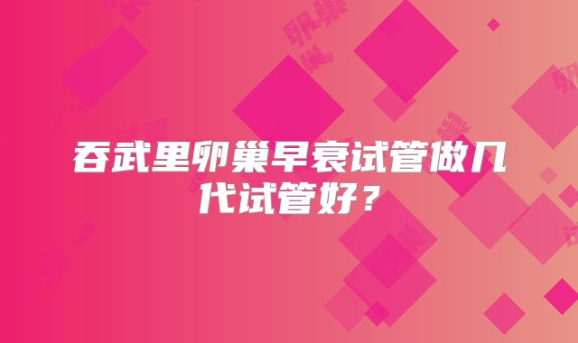 吞武里卵巢早衰试管做几代试管好？