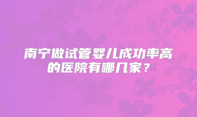 南宁做试管婴儿成功率高的医院有哪几家？