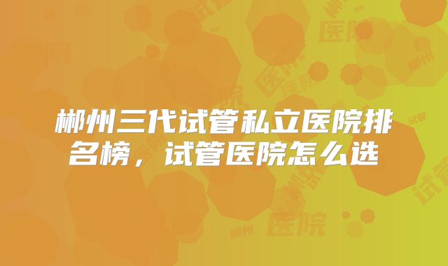 郴州三代试管私立医院排名榜，试管医院怎么选