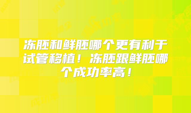 冻胚和鲜胚哪个更有利于试管移植！冻胚跟鲜胚哪个成功率高！
