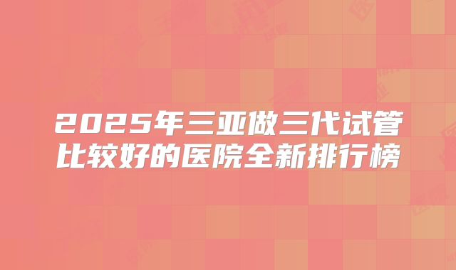 2025年三亚做三代试管比较好的医院全新排行榜