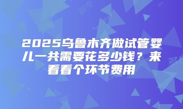 2025乌鲁木齐做试管婴儿一共需要花多少钱?来看看个环节费用