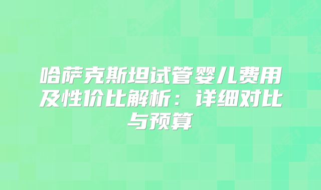 哈萨克斯坦试管婴儿费用及性价比解析:详细对比与预算