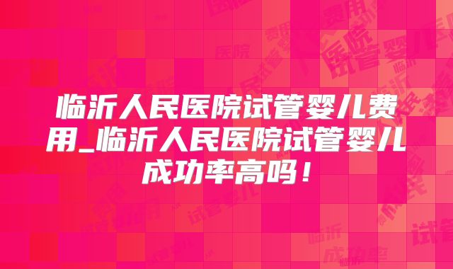 临沂人民医院试管婴儿费用_临沂人民医院试管婴儿成功率高吗！