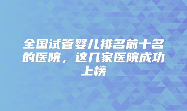 全国试管婴儿排名前十名的医院，这几家医院成功上榜