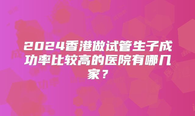 2024香港做试管生子成功率比较高的医院有哪几家？