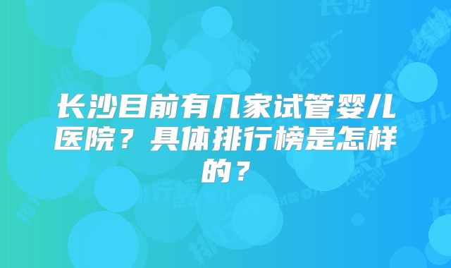 长沙目前有几家试管婴儿医院？具体排行榜是怎样的？