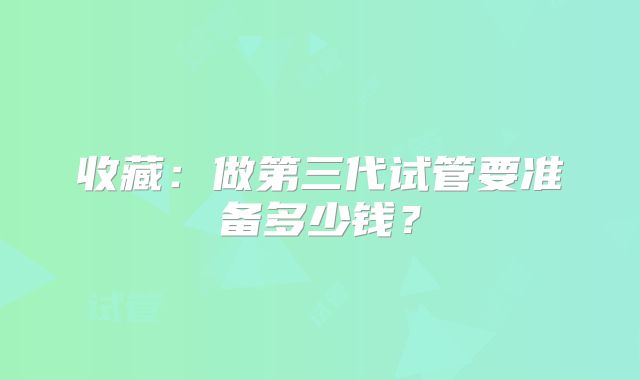 收藏：做第三代试管要准备多少钱？