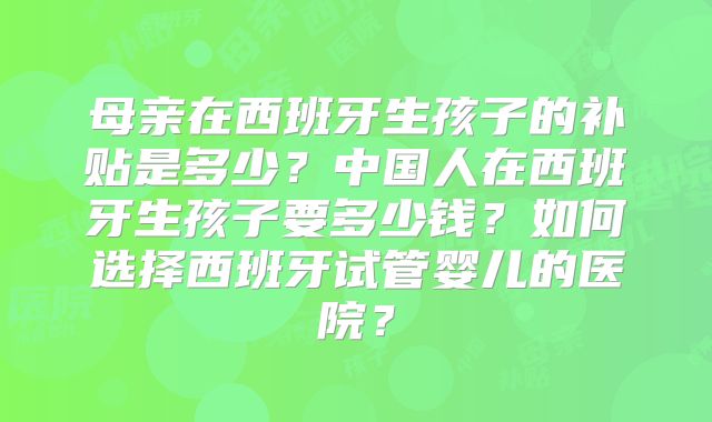 母亲在西班牙生孩子的补贴是多少？中国人在西班牙生孩子要多少钱？如何选择西班牙试管婴儿的医院？