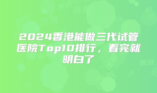 2024香港能做三代试管医院Top10排行，看完就明白了