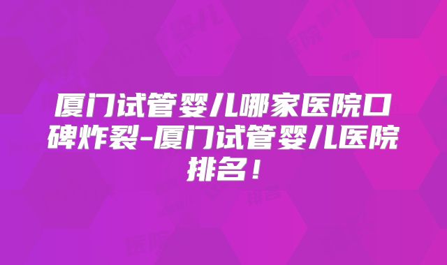 厦门试管婴儿哪家医院口碑炸裂-厦门试管婴儿医院排名！