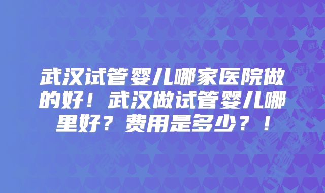 武汉试管婴儿哪家医院做的好!武汉做试管婴儿哪里好?费用是多少?!