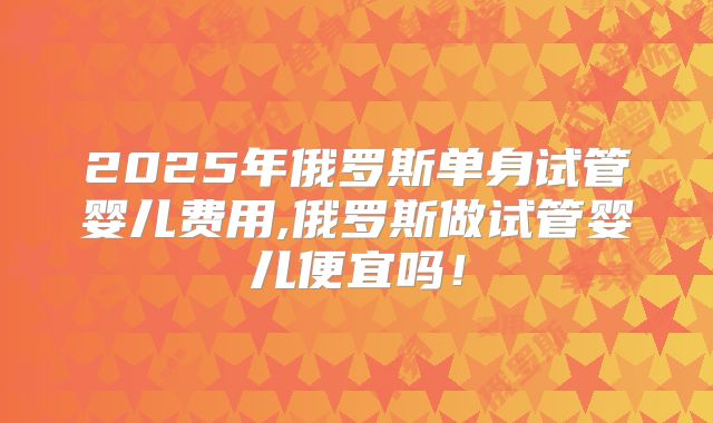 2025年俄罗斯单身试管婴儿费用,俄罗斯做试管婴儿便宜吗！