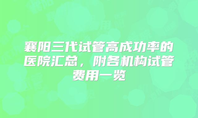 襄阳三代试管高成功率的医院汇总，附各机构试管费用一览