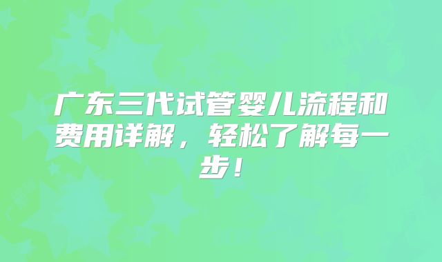 广东三代试管婴儿流程和费用详解，轻松了解每一步！