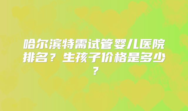 哈尔滨特需试管婴儿医院排名？生孩子价格是多少？