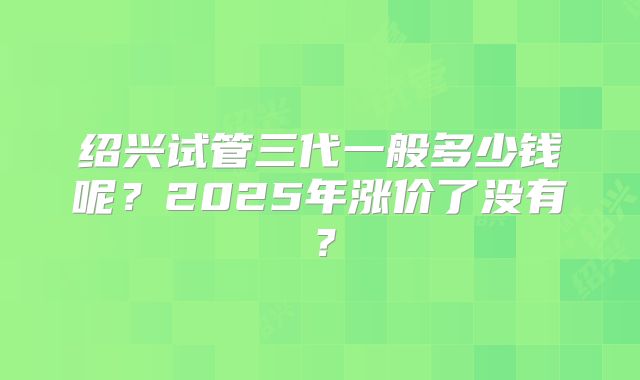 绍兴试管三代一般多少钱呢?2025年涨价了没有?