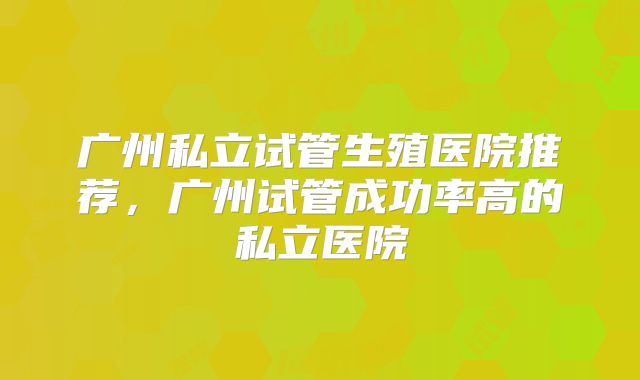 广州私立试管生殖医院推荐，广州试管成功率高的私立医院
