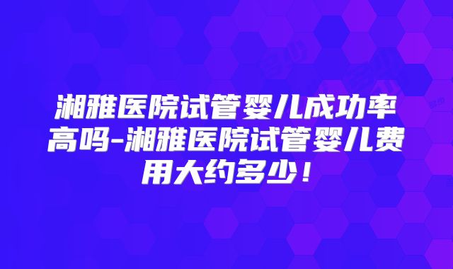 湘雅医院试管婴儿成功率高吗-湘雅医院试管婴儿费用大约多少!