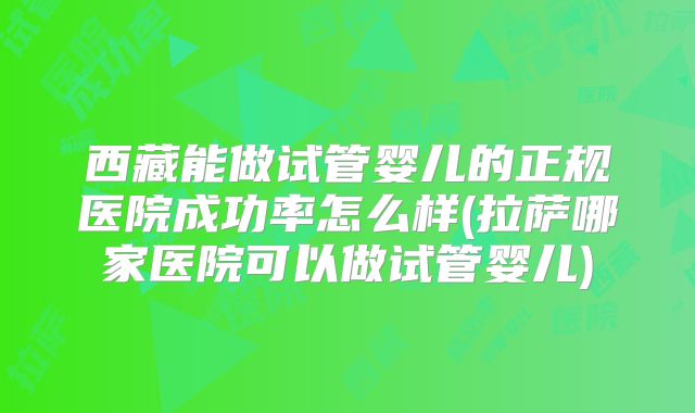 西藏能做试管婴儿的正规医院成功率怎么样(拉萨哪家医院可以做试管婴儿)