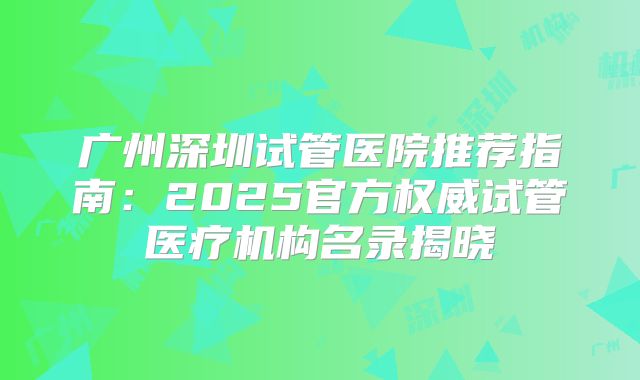 广州深圳试管医院推荐指南：2025官方权威试管医疗机构名录揭晓