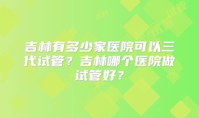 吉林有多少家医院可以三代试管？吉林哪个医院做试管好？