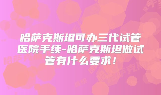 哈萨克斯坦可办三代试管医院手续-哈萨克斯坦做试管有什么要求！