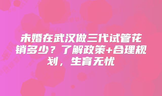 未婚在武汉做三代试管花销多少？了解政策+合理规划，生育无忧