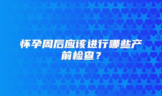 怀孕周后应该进行哪些产前检查？