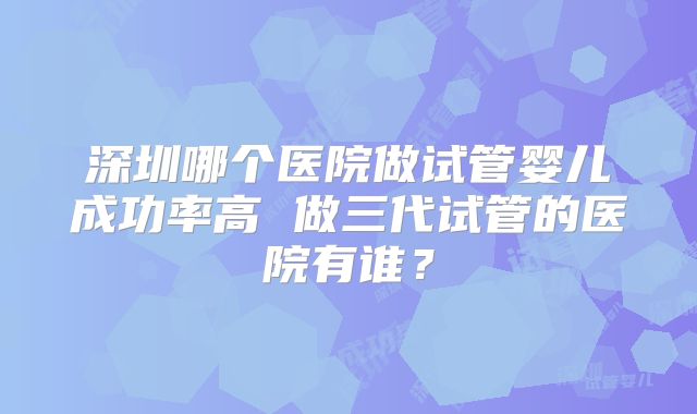 深圳哪个医院做试管婴儿成功率高 做三代试管的医院有谁？