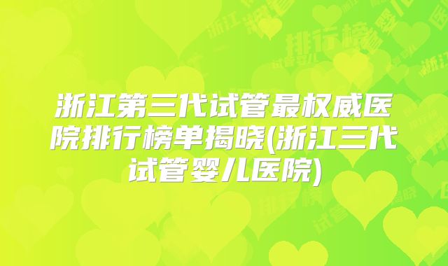 浙江第三代试管最权威医院排行榜单揭晓(浙江三代试管婴儿医院)